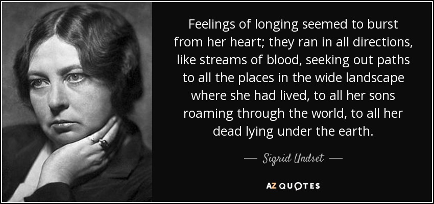 Feelings of longing seemed to burst from her heart; they ran in all directions, like streams of blood, seeking out paths to all the places in the wide landscape where she had lived, to all her sons roaming through the world, to all her dead lying under the earth. - Sigrid Undset