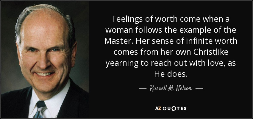 Feelings of worth come when a woman follows the example of the Master. Her sense of infinite worth comes from her own Christlike yearning to reach out with love, as He does. - Russell M. Nelson