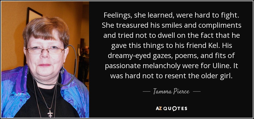 Feelings, she learned, were hard to fight. She treasured his smiles and compliments and tried not to dwell on the fact that he gave this things to his friend Kel. His dreamy-eyed gazes, poems, and fits of passionate melancholy were for Uline. It was hard not to resent the older girl. - Tamora Pierce