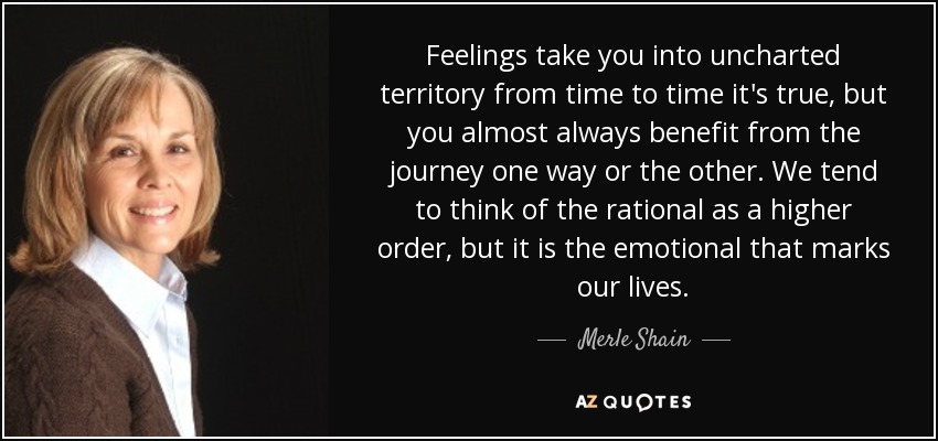 Feelings take you into uncharted territory from time to time it's true, but you almost always benefit from the journey one way or the other. We tend to think of the rational as a higher order, but it is the emotional that marks our lives. - Merle Shain