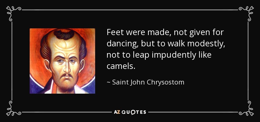 Feet were made, not given for dancing, but to walk modestly, not to leap impudently like camels. - Saint John Chrysostom