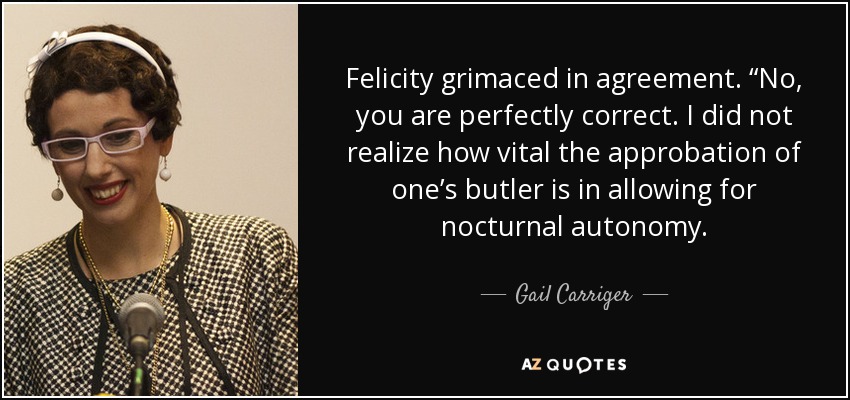 Felicity grimaced in agreement. “No, you are perfectly correct. I did not realize how vital the approbation of one’s butler is in allowing for nocturnal autonomy. - Gail Carriger