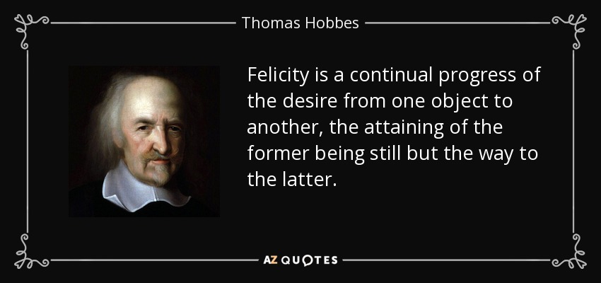 Felicity is a continual progress of the desire from one object to another, the attaining of the former being still but the way to the latter. - Thomas Hobbes