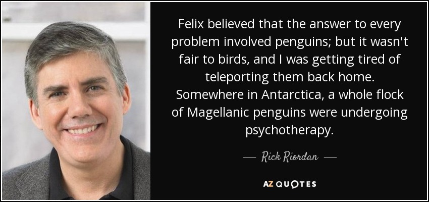 Felix believed that the answer to every problem involved penguins; but it wasn't fair to birds, and I was getting tired of teleporting them back home. Somewhere in Antarctica, a whole flock of Magellanic penguins were undergoing psychotherapy. - Rick Riordan