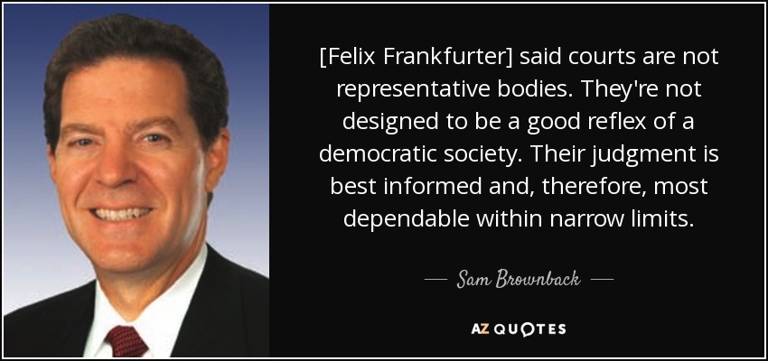 [Felix Frankfurter] said courts are not representative bodies. They're not designed to be a good reflex of a democratic society. Their judgment is best informed and, therefore, most dependable within narrow limits. - Sam Brownback