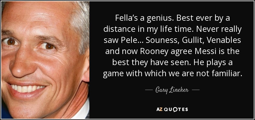 Fella’s a genius. Best ever by a distance in my life time. Never really saw Pele… Souness, Gullit, Venables and now Rooney agree Messi is the best they have seen. He plays a game with which we are not familiar. - Gary Lineker