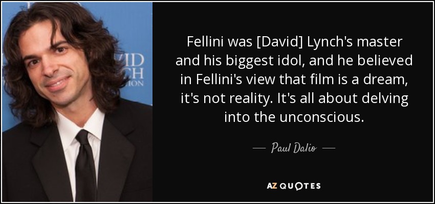 Fellini was [David] Lynch's master and his biggest idol, and he believed in Fellini's view that film is a dream, it's not reality. It's all about delving into the unconscious. - Paul Dalio