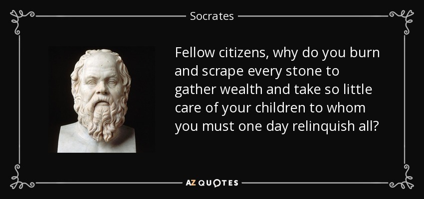 Fellow citizens, why do you burn and scrape every stone to gather wealth and take so little care of your children to whom you must one day relinquish all? - Socrates