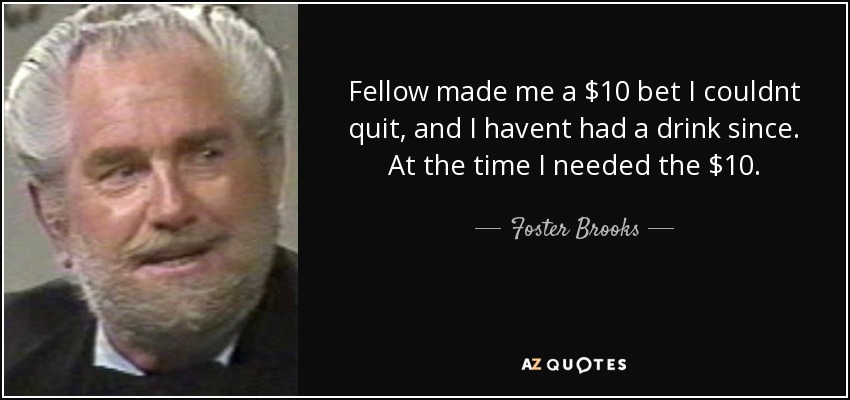 Fellow made me a $10 bet I couldnt quit, and I havent had a drink since. At the time I needed the $10. - Foster Brooks