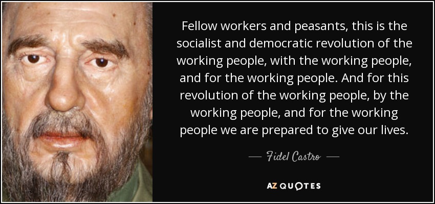 Fellow workers and peasants, this is the socialist and democratic revolution of the working people, with the working people, and for the working people. And for this revolution of the working people, by the working people, and for the working people we are prepared to give our lives. - Fidel Castro