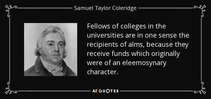 Fellows of colleges in the universities are in one sense the recipients of alms, because they receive funds which originally were of an eleemosynary character. - Samuel Taylor Coleridge