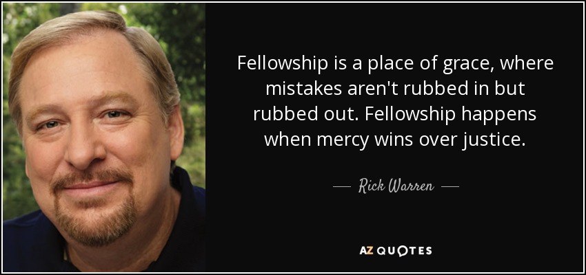 Fellowship is a place of grace, where mistakes aren't rubbed in but rubbed out. Fellowship happens when mercy wins over justice. - Rick Warren