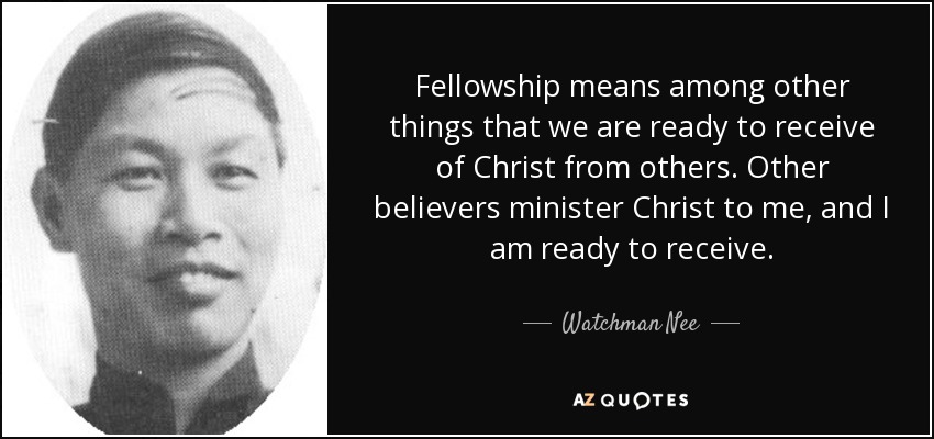 Fellowship means among other things that we are ready to receive of Christ from others. Other believers minister Christ to me, and I am ready to receive. - Watchman Nee