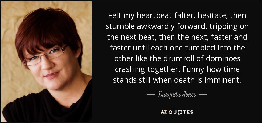 Felt my heartbeat falter, hesitate, then stumble awkwardly forward, tripping on the next beat, then the next, faster and faster until each one tumbled into the other like the drumroll of dominoes crashing together. Funny how time stands still when death is imminent. - Darynda Jones