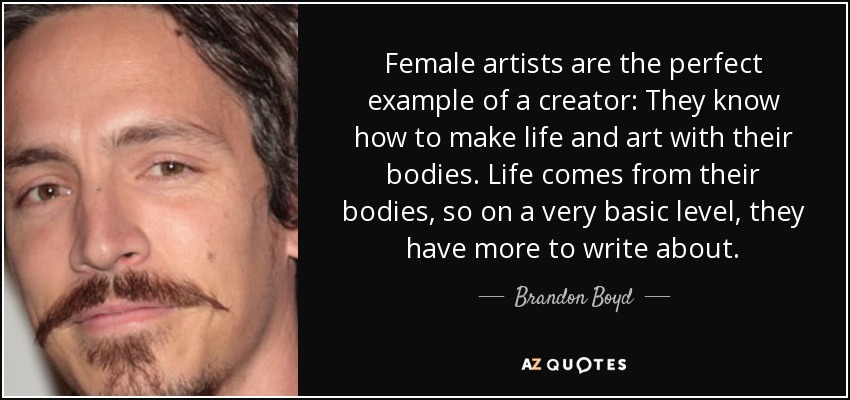 Female artists are the perfect example of a creator: They know how to make life and art with their bodies. Life comes from their bodies, so on a very basic level, they have more to write about. - Brandon Boyd