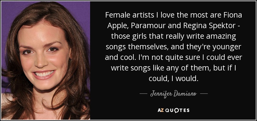 Female artists I love the most are Fiona Apple, Paramour and Regina Spektor - those girls that really write amazing songs themselves, and they're younger and cool. I'm not quite sure I could ever write songs like any of them, but if I could, I would. - Jennifer Damiano