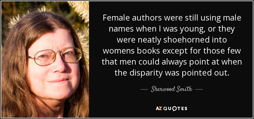 Female authors were still using male names when I was young, or they were neatly shoehorned into womens books except for those few that men could always point at when the disparity was pointed out. - Sherwood Smith