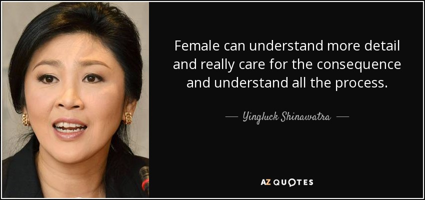 Female can understand more detail and really care for the consequence and understand all the process. - Yingluck Shinawatra