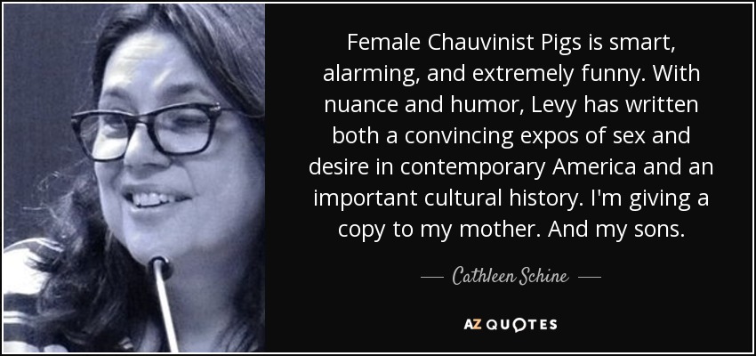 Female Chauvinist Pigs is smart, alarming, and extremely funny. With nuance and humor, Levy has written both a convincing expos of sex and desire in contemporary America and an important cultural history. I'm giving a copy to my mother. And my sons. - Cathleen Schine