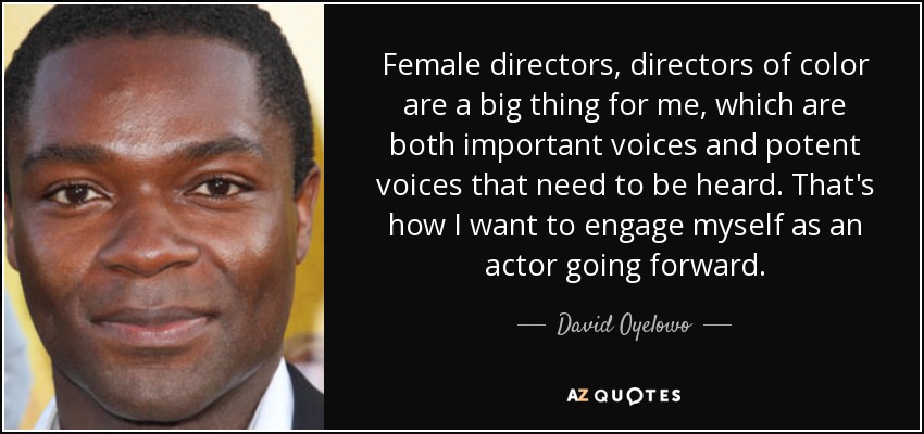Female directors, directors of color are a big thing for me, which are both important voices and potent voices that need to be heard. That's how I want to engage myself as an actor going forward. - David Oyelowo