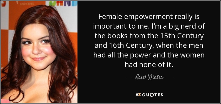 Female empowerment really is important to me. I'm a big nerd of the books from the 15th Century and 16th Century, when the men had all the power and the women had none of it. - Ariel Winter