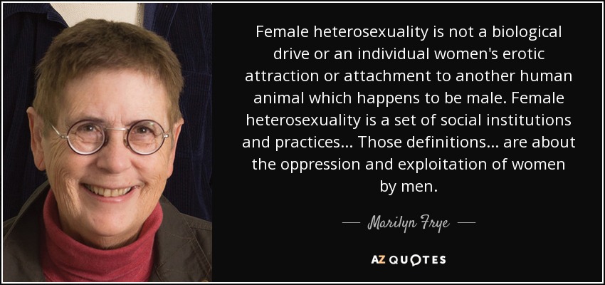 Female heterosexuality is not a biological drive or an individual women's erotic attraction or attachment to another human animal which happens to be male. Female heterosexuality is a set of social institutions and practices... Those definitions... are about the oppression and exploitation of women by men. - Marilyn Frye