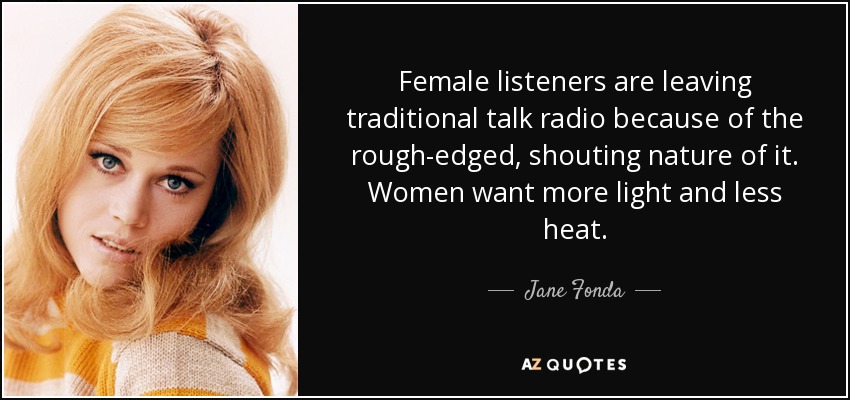 Female listeners are leaving traditional talk radio because of the rough-edged, shouting nature of it. Women want more light and less heat. - Jane Fonda