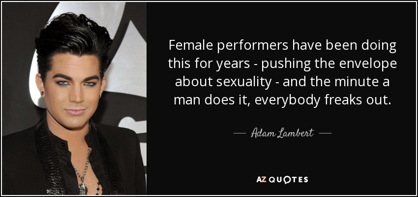 Female performers have been doing this for years - pushing the envelope about sexuality - and the minute a man does it, everybody freaks out. - Adam Lambert