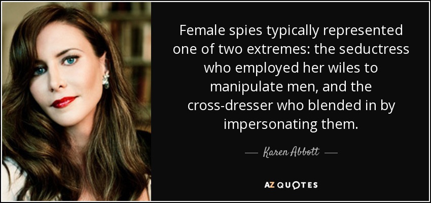 Female spies typically represented one of two extremes: the seductress who employed her wiles to manipulate men, and the cross-dresser who blended in by impersonating them. - Karen Abbott