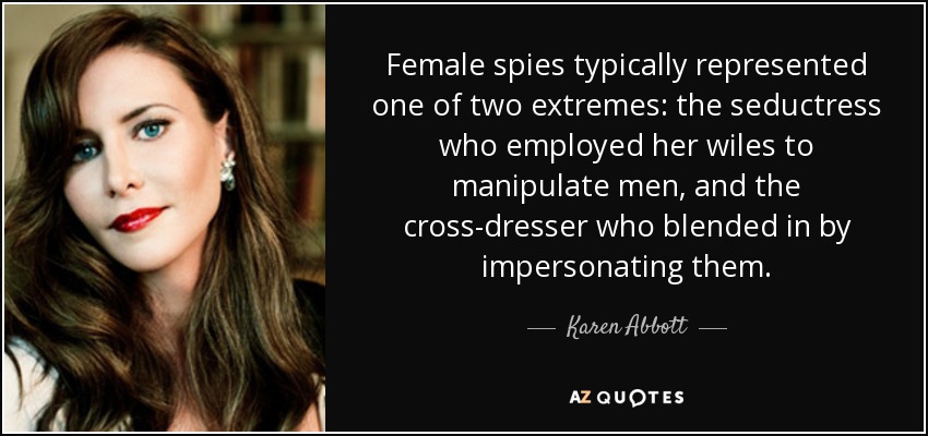 Female spies typically represented one of two extremes: the seductress who employed her wiles to manipulate men, and the cross-dresser who blended in by impersonating them. - Karen Abbott