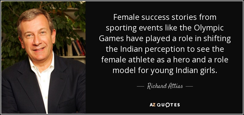 Female success stories from sporting events like the Olympic Games have played a role in shifting the Indian perception to see the female athlete as a hero and a role model for young Indian girls. - Richard Attias