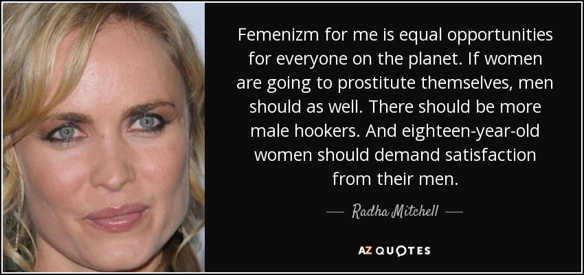 Femenizm for me is equal opportunities for everyone on the planet. If women are going to prostitute themselves, men should as well. There should be more male hookers. And eighteen-year-old women should demand satisfaction from their men. - Radha Mitchell
