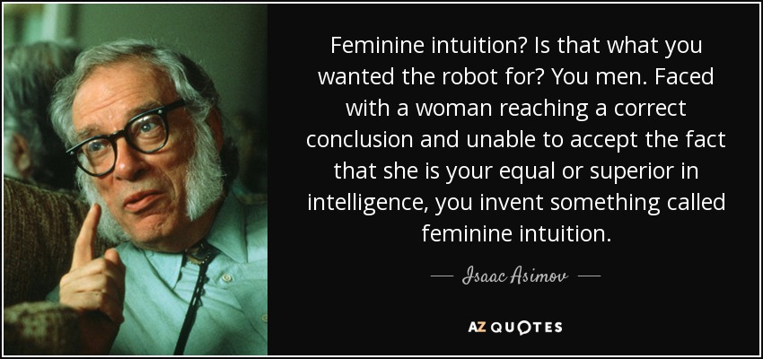 Feminine intuition? Is that what you wanted the robot for? You men. Faced with a woman reaching a correct conclusion and unable to accept the fact that she is your equal or superior in intelligence, you invent something called feminine intuition. - Isaac Asimov