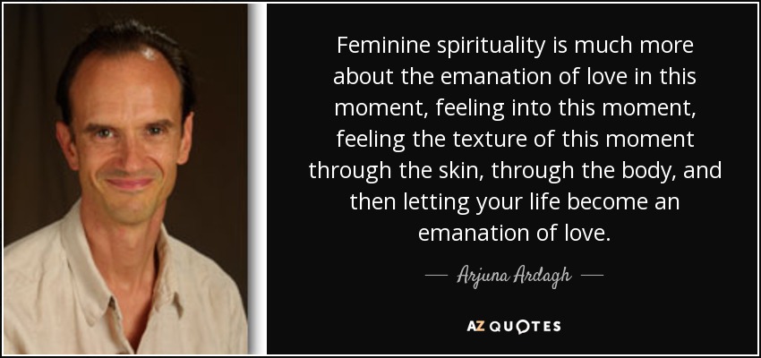 Feminine spirituality is much more about the emanation of love in this moment, feeling into this moment, feeling the texture of this moment through the skin, through the body, and then letting your life become an emanation of love. - Arjuna Ardagh