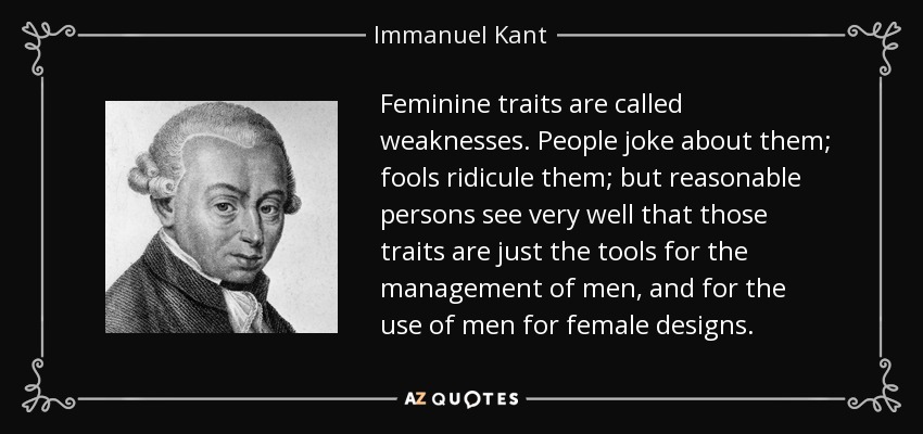 Feminine traits are called weaknesses. People joke about them; fools ridicule them; but reasonable persons see very well that those traits are just the tools for the management of men, and for the use of men for female designs. - Immanuel Kant