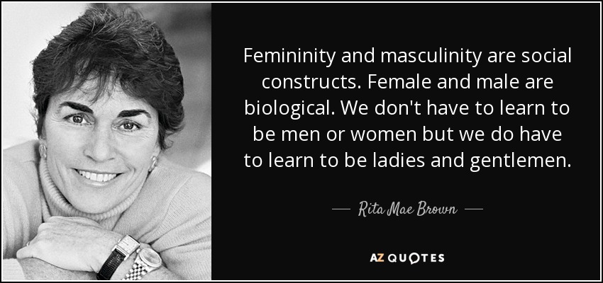 Femininity and masculinity are social constructs. Female and male are biological. We don't have to learn to be men or women but we do have to learn to be ladies and gentlemen. - Rita Mae Brown