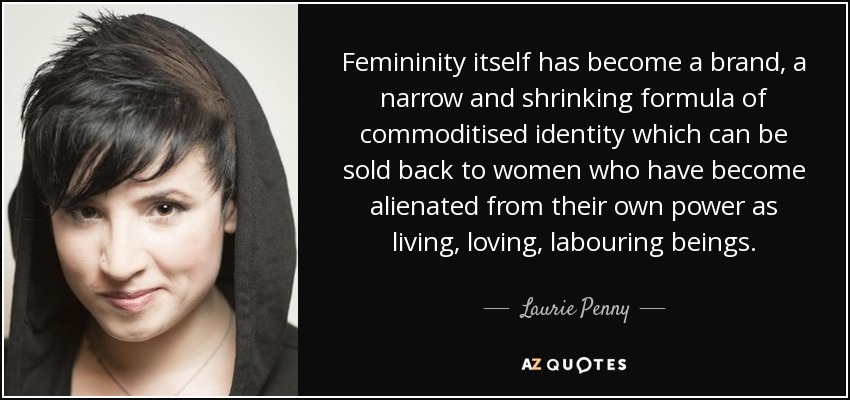 Femininity itself has become a brand, a narrow and shrinking formula of commoditised identity which can be sold back to women who have become alienated from their own power as living, loving, labouring beings. - Laurie Penny