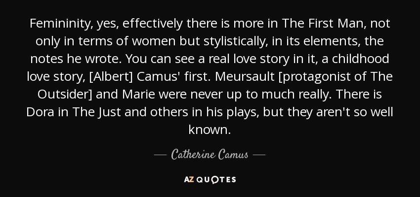 Femininity, yes, effectively there is more in The First Man, not only in terms of women but stylistically, in its elements, the notes he wrote. You can see a real love story in it, a childhood love story, [Albert] Camus' first. Meursault [protagonist of The Outsider] and Marie were never up to much really. There is Dora in The Just and others in his plays, but they aren't so well known. - Catherine Camus