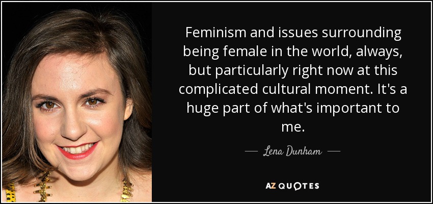 Feminism and issues surrounding being female in the world, always, but particularly right now at this complicated cultural moment. It's a huge part of what's important to me. - Lena Dunham
