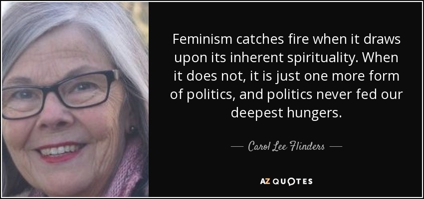 Feminism catches fire when it draws upon its inherent spirituality. When it does not, it is just one more form of politics, and politics never fed our deepest hungers. - Carol Lee Flinders
