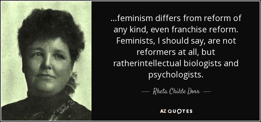 ...feminism differs from reform of any kind, even franchise reform. Feminists, I should say, are not reformers at all, but ratherintellectual biologists and psychologists. - Rheta Childe Dorr