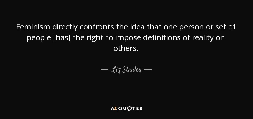 Feminism directly confronts the idea that one person or set of people [has] the right to impose definitions of reality on others. - Liz Stanley