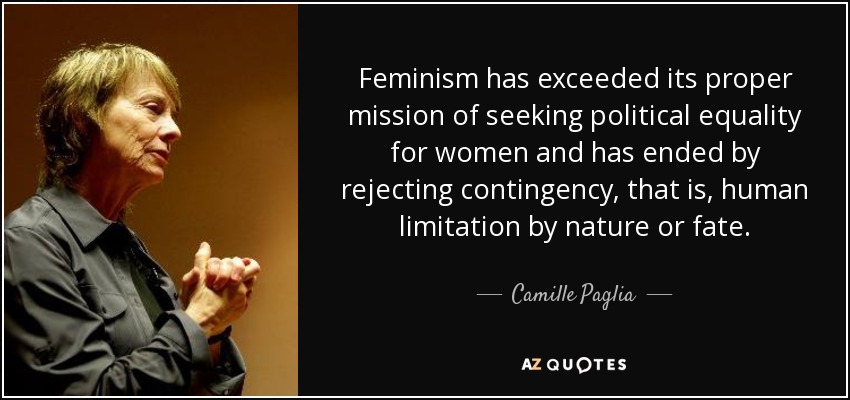 Feminism has exceeded its proper mission of seeking political equality for women and has ended by rejecting contingency, that is, human limitation by nature or fate. - Camille Paglia