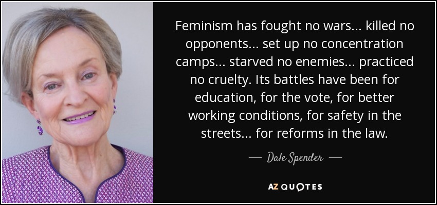 Feminism has fought no wars ... killed no opponents ... set up no concentration camps ... starved no enemies ... practiced no cruelty. Its battles have been for education, for the vote, for better working conditions, for safety in the streets ... for reforms in the law. - Dale Spender