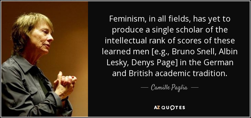 Feminism, in all fields, has yet to produce a single scholar of the intellectual rank of scores of these learned men [e.g., Bruno Snell, Albin Lesky, Denys Page] in the German and British academic tradition. - Camille Paglia