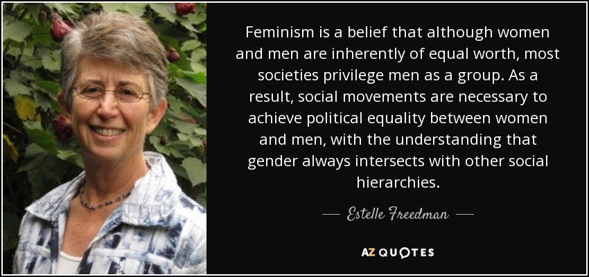 Feminism is a belief that although women and men are inherently of equal worth, most societies privilege men as a group. As a result, social movements are necessary to achieve political equality between women and men, with the understanding that gender always intersects with other social hierarchies. - Estelle Freedman