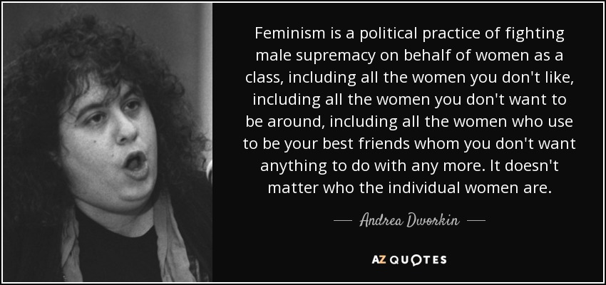 Feminism is a political practice of fighting male supremacy on behalf of women as a class, including all the women you don't like, including all the women you don't want to be around, including all the women who use to be your best friends whom you don't want anything to do with any more. It doesn't matter who the individual women are. - Andrea Dworkin