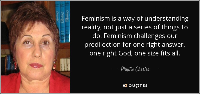 Feminism is a way of understanding reality, not just a series of things to do. Feminism challenges our predilection for one right answer, one right God, one size fits all. - Phyllis Chesler