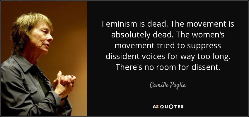 Feminism is dead. The movement is absolutely dead. The women's movement tried to suppress dissident voices for way too long. There's no room for dissent. - Camille Paglia
