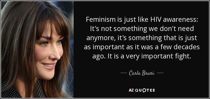 Feminism is just like HIV awareness: It's not something we don't need anymore, it's something that is just as important as it was a few decades ago. It is a very important fight. - Carla Bruni